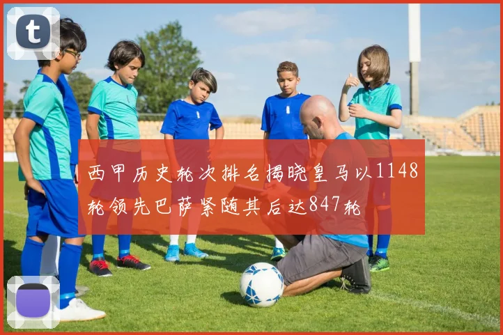 西甲历史轮次排名揭晓皇马以1148轮领先巴萨紧随其后达847轮