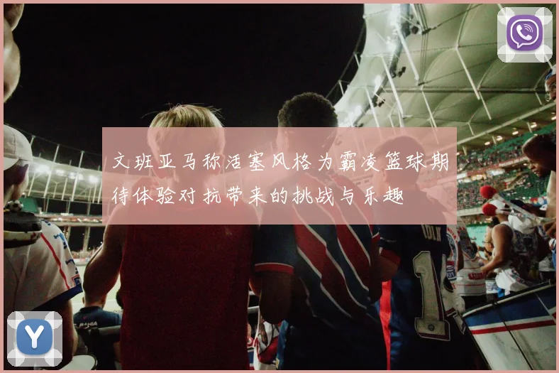 文班亚马称活塞风格为霸凌篮球期待体验对抗带来的挑战与乐趣