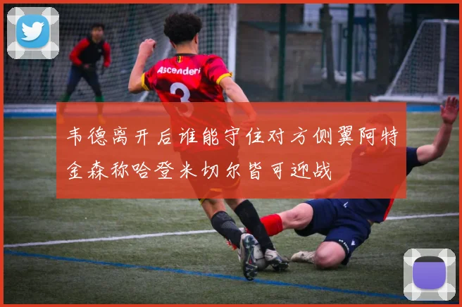 韦德离开后谁能守住对方侧翼阿特金森称哈登米切尔皆可迎战