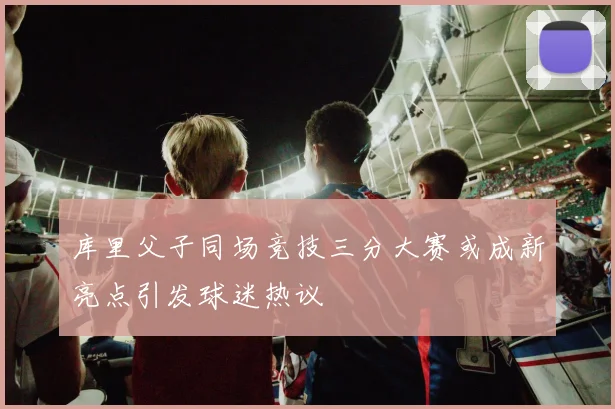 库里父子同场竞技三分大赛或成新亮点引发球迷热议