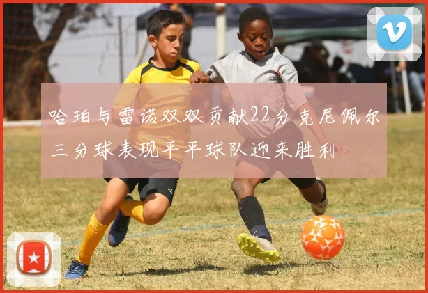 哈珀与雷诺双双贡献22分克尼佩尔三分球表现平平球队迎来胜利