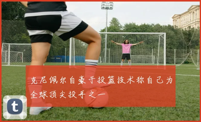 克尼佩尔自豪于投篮技术称自己为全球顶尖投手之一