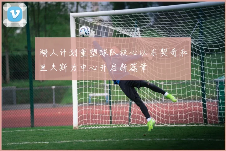 湖人计划重塑球队核心以东契奇和里夫斯为中心开启新篇章