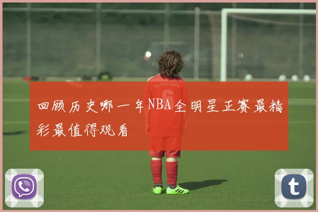 回顾历史哪一年NBA全明星正赛最精彩最值得观看