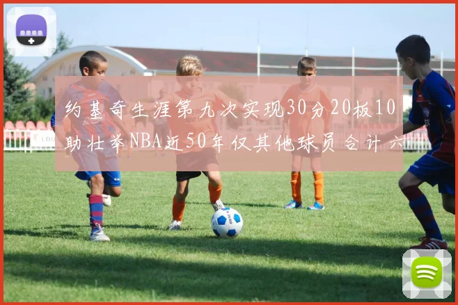 约基奇生涯第九次实现30分20板10助壮举NBA近50年仅其他球员合计六次