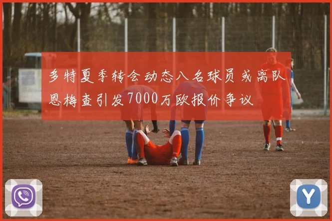 多特夏季转会动态八名球员或离队恩梅查引发7000万欧报价争议