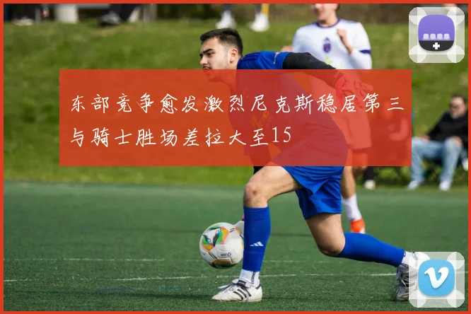 东部竞争愈发激烈尼克斯稳居第三与骑士胜场差拉大至15