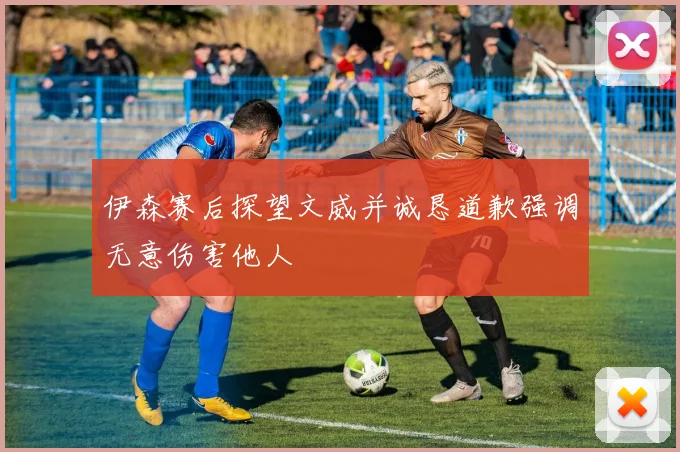 伊森赛后探望文威并诚恳道歉强调无意伤害他人