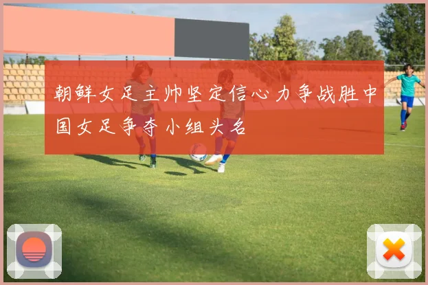 朝鲜女足主帅坚定信心力争战胜中国女足争夺小组头名