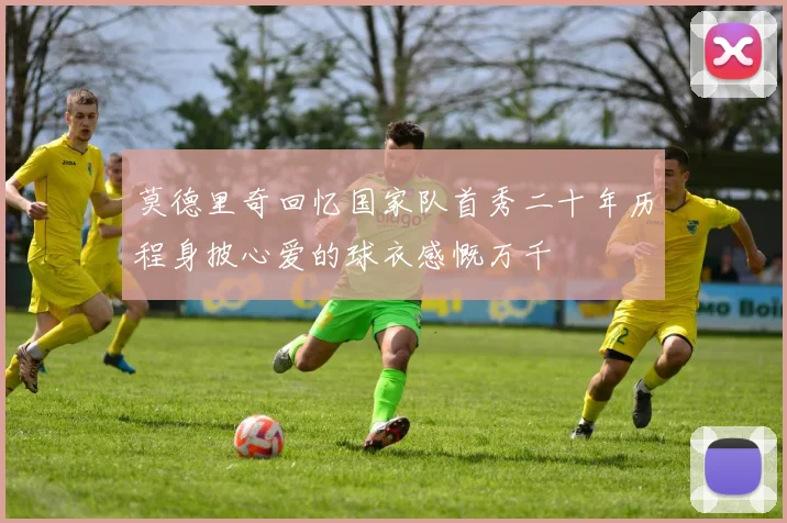莫德里奇回忆国家队首秀二十年历程身披心爱的球衣感慨万千
