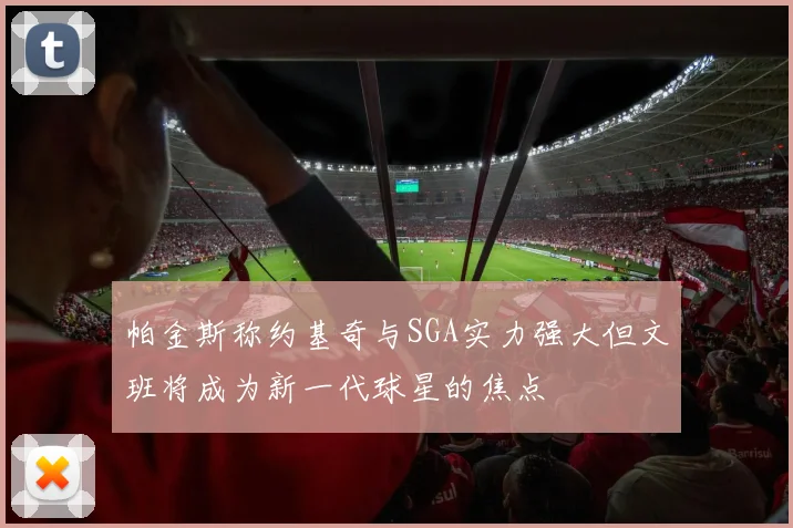 帕金斯称约基奇与SGA实力强大但文班将成为新一代球星的焦点