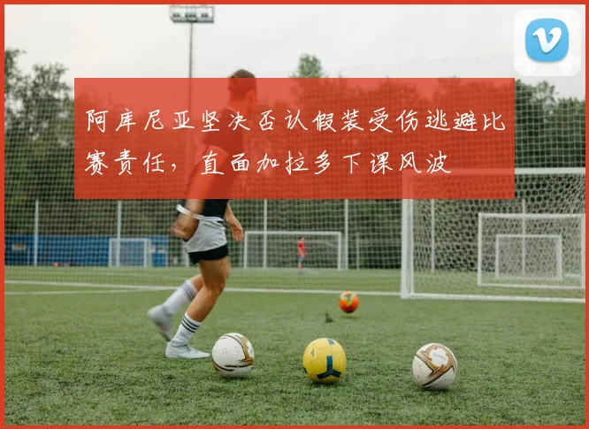 阿库尼亚坚决否认假装受伤逃避比赛责任，直面加拉多下课风波