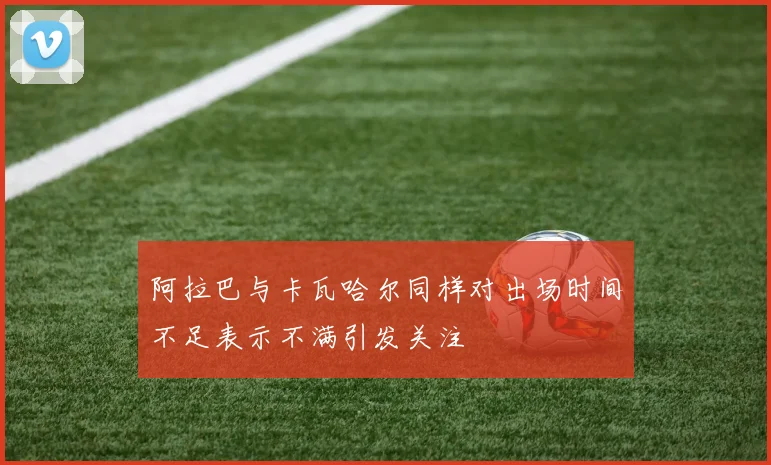 阿拉巴与卡瓦哈尔同样对出场时间不足表示不满引发关注