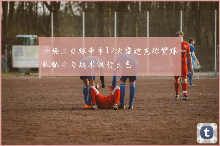 全场三分球命中19次雷迪克称赞球队配合与战术执行出色