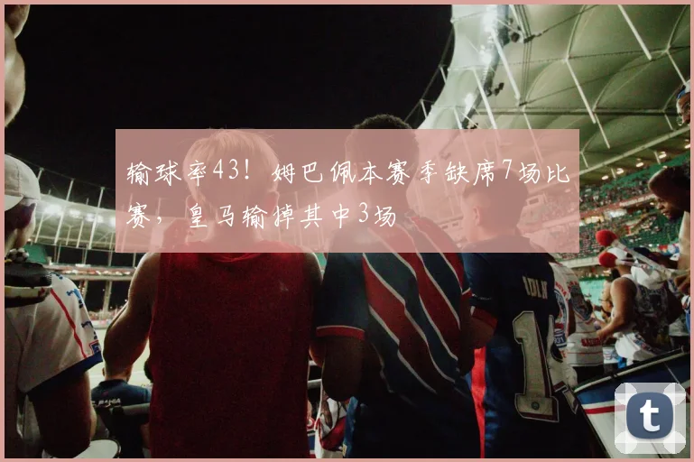 输球率43！姆巴佩本赛季缺席7场比赛，皇马输掉其中3场