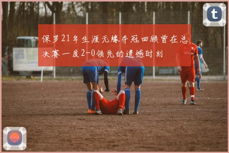 保罗21年生涯无缘夺冠回顾曾在总决赛一度2-0领先的遗憾时刻