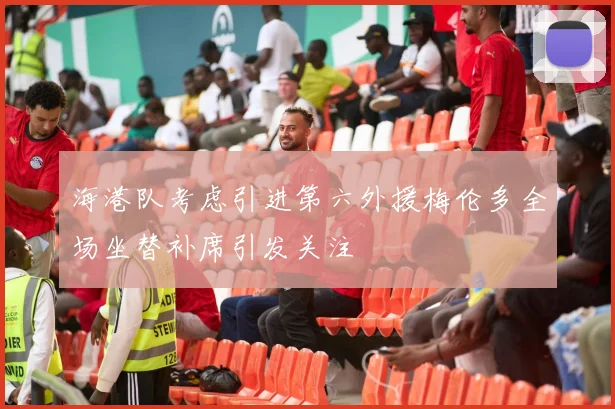 海港队考虑引进第六外援梅伦多全场坐替补席引发关注