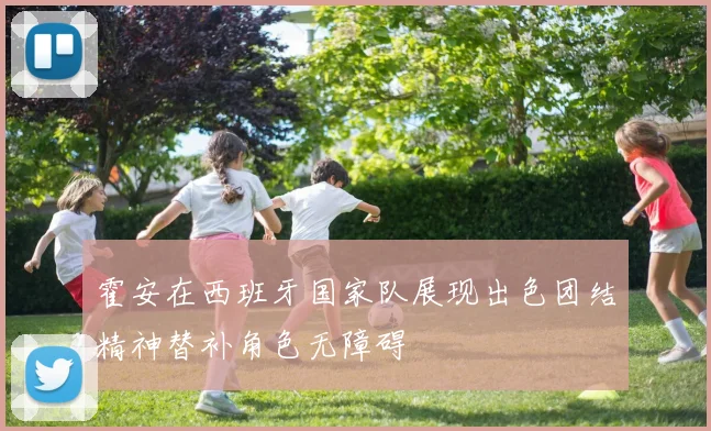 霍安在西班牙国家队展现出色团结精神替补角色无障碍
