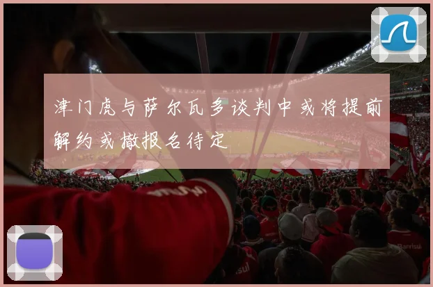 津门虎与萨尔瓦多谈判中或将提前解约或撤报名待定