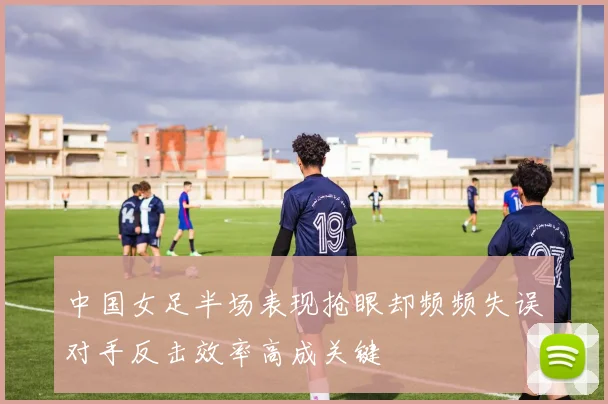 中国女足半场表现抢眼却频频失误对手反击效率高成关键