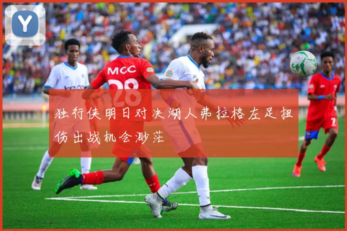 独行侠明日对决湖人弗拉格左足扭伤出战机会渺茫