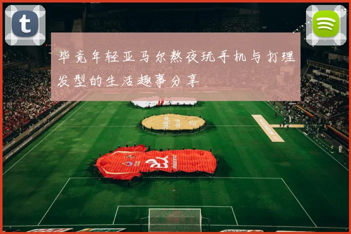 毕竟年轻亚马尔熬夜玩手机与打理发型的生活趣事分享