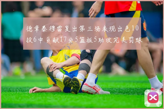 德章泰穆雷复出第三场表现出色10投6中贡献17分5篮板5助攻完美罚球4中4