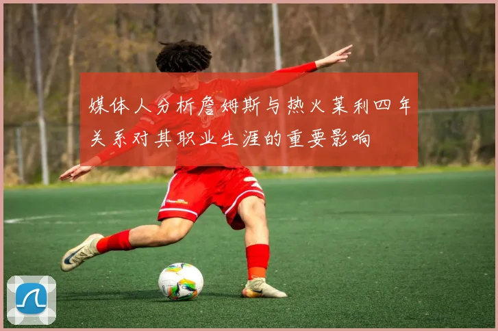 媒体人分析詹姆斯与热火莱利四年关系对其职业生涯的重要影响