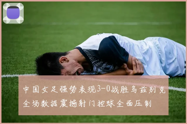 中国女足强势表现3-0战胜乌兹别克全场数据震撼射门控球全面压制