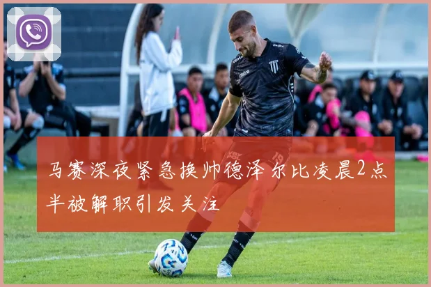 马赛深夜紧急换帅德泽尔比凌晨2点半被解职引发关注