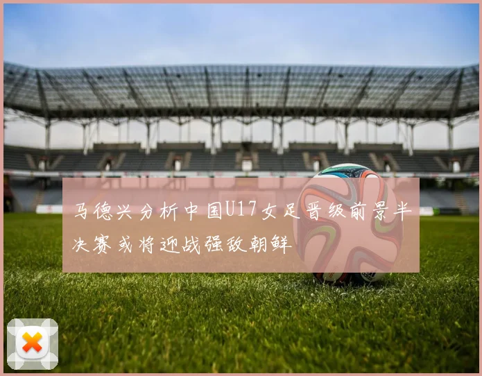 马德兴分析中国U17女足晋级前景半决赛或将迎战强敌朝鲜
