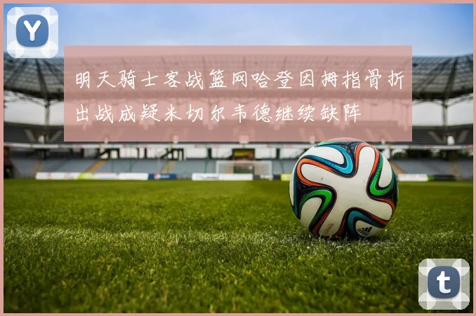明天骑士客战篮网哈登因拇指骨折出战成疑米切尔韦德继续缺阵